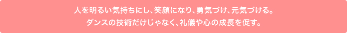 人を明るい気持ちにし、笑顔になり、勇気づけ、元気づける。ダンスの技術だけじゃなく、礼儀や心の成長を促す。